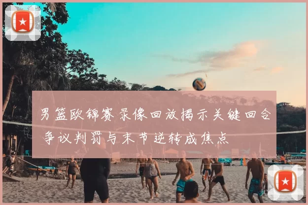 男篮欧锦赛录像回放揭示关键回合 争议判罚与末节逆转成焦点