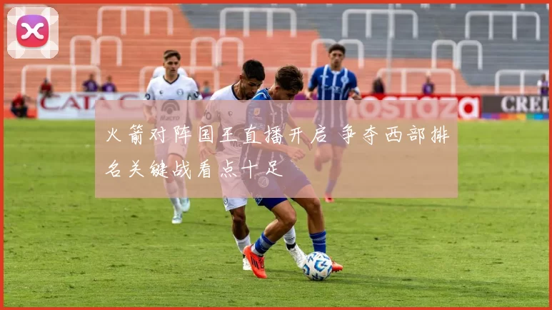 火箭对阵国王直播开启 争夺西部排名关键战看点十足