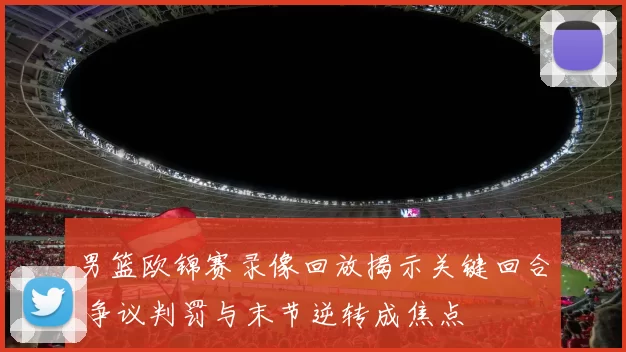 男篮欧锦赛录像回放揭示关键回合 争议判罚与末节逆转成焦点