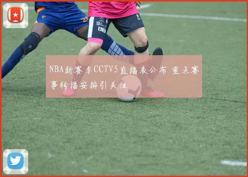 NBA新赛季CCTV5直播表公布 重点赛事转播安排引关注
