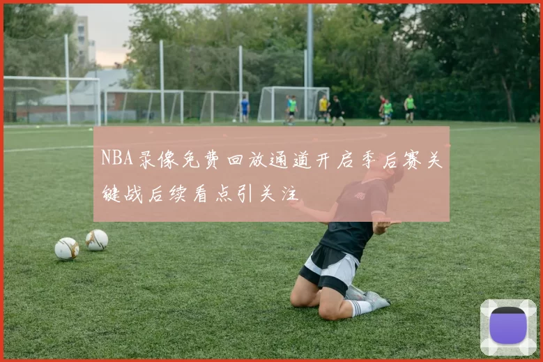 NBA录像免费回放通道开启季后赛关键战后续看点引关注