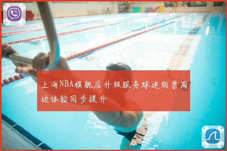 上海NBA旗舰店升级服务球迷购票周边体验同步提升