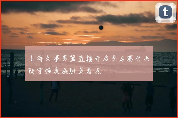 上海久事男篮直播开启季后赛对决防守强度成胜负看点