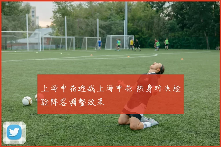 上海申花迎战上海申花 热身对决检验阵容调整效果