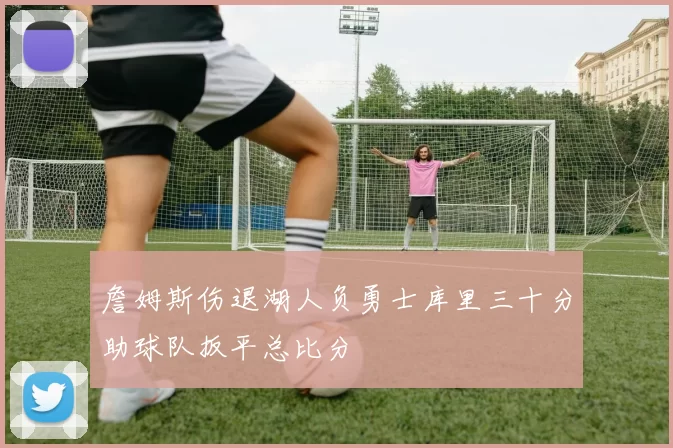 詹姆斯伤退湖人负勇士库里三十分助球队扳平总比分