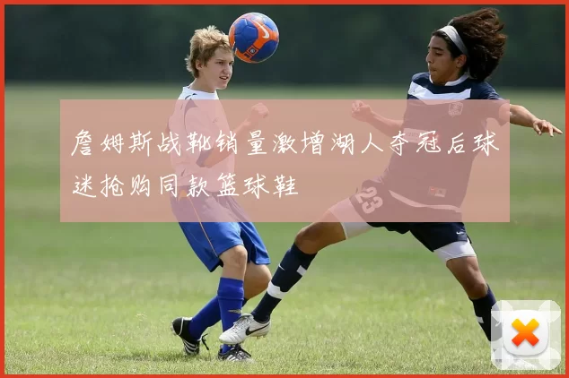 詹姆斯战靴销量激增湖人夺冠后球迷抢购同款篮球鞋