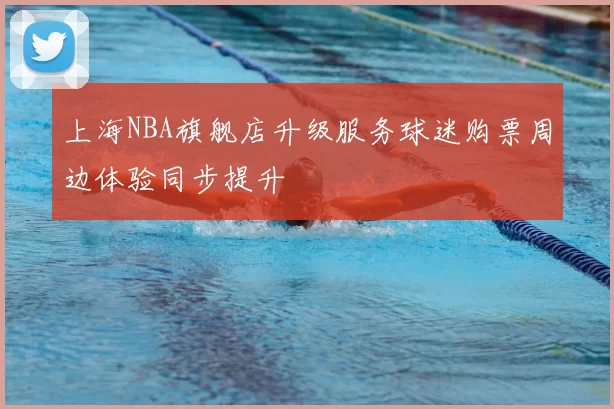 上海NBA旗舰店升级服务球迷购票周边体验同步提升