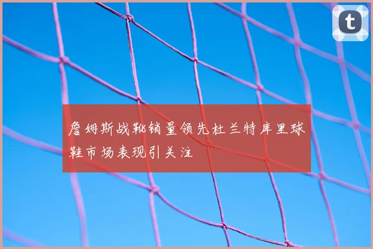 詹姆斯战靴销量领先杜兰特库里球鞋市场表现引关注