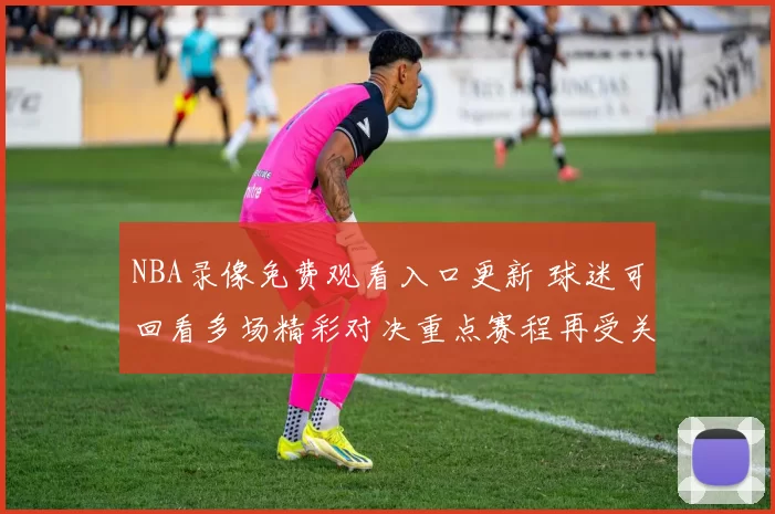 NBA录像免费观看入口更新 球迷可回看多场精彩对决重点赛程再受关注