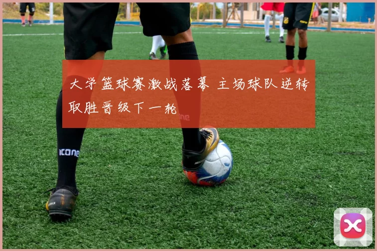 大学篮球赛激战落幕 主场球队逆转取胜晋级下一轮