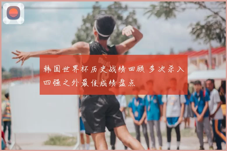 韩国世界杯历史战绩回顾 多次杀入四强之外最佳成绩盘点