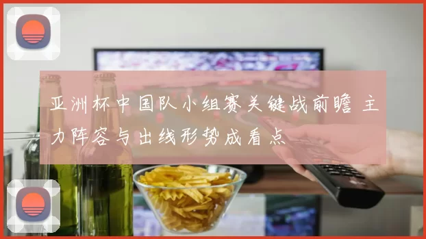 亚洲杯中国队小组赛关键战前瞻 主力阵容与出线形势成看点