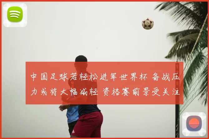 中国足球若轻松进军世界杯 备战压力或将大幅减轻 资格赛前景受关注