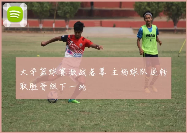 大学篮球赛激战落幕 主场球队逆转取胜晋级下一轮