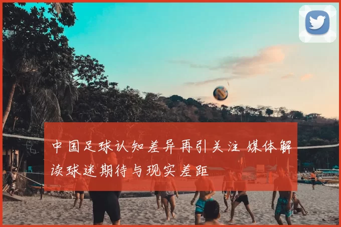 中国足球认知差异再引关注 媒体解读球迷期待与现实差距