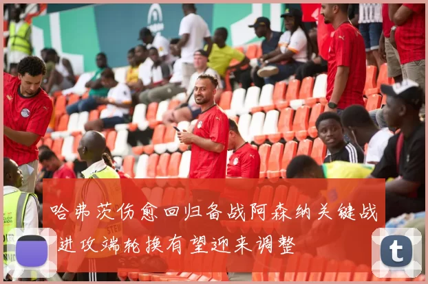 哈弗茨伤愈回归备战阿森纳关键战 进攻端轮换有望迎来调整