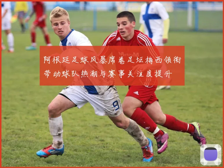阿根廷足球风暴席卷足坛梅西领衔带动球队热潮与赛事关注度提升