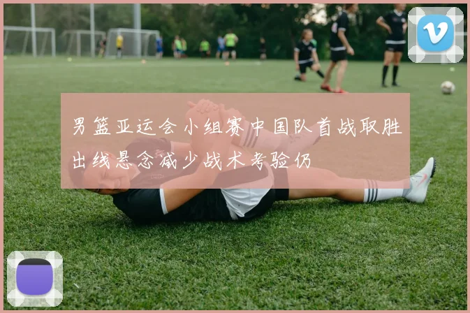 男篮亚运会小组赛中国队首战取胜出线悬念减少战术考验仍