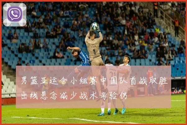 男篮亚运会小组赛中国队首战取胜出线悬念减少战术考验仍