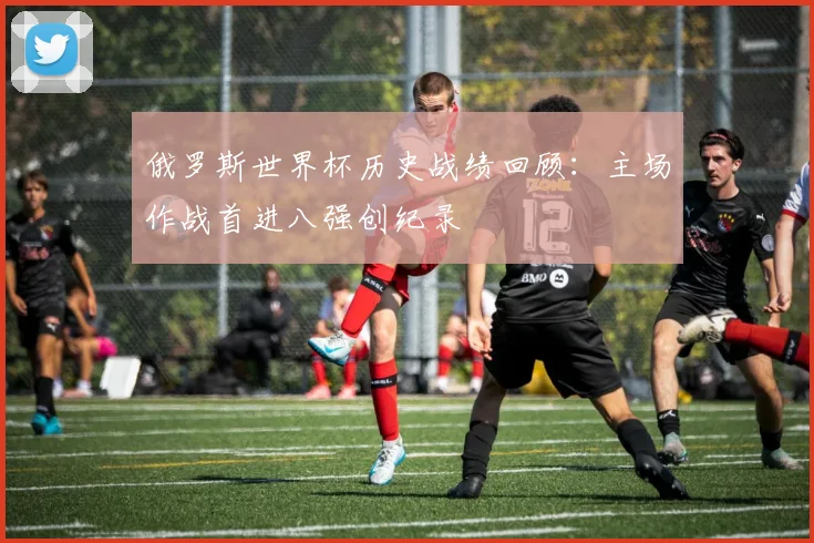 俄罗斯世界杯历史战绩回顾：主场作战首进八强创纪录