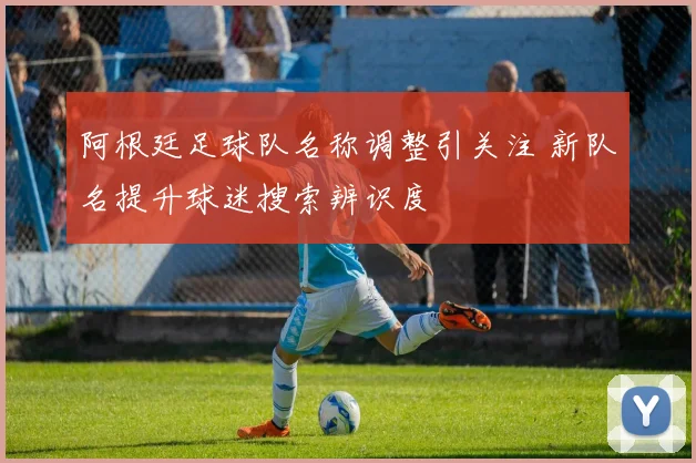 阿根廷足球队名称调整引关注 新队名提升球迷搜索辨识度