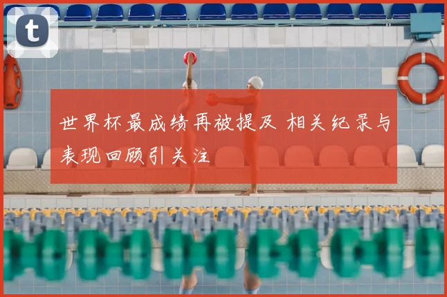 世界杯最成绩再被提及 相关纪录与表现回顾引关注