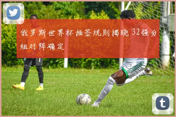 俄罗斯世界杯抽签规则揭晓 32强分组对阵确定